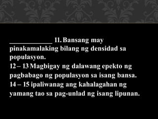 ____________ 11.Bansang may
pinakamalaking bilang ng densidad sa
populasyon.
12– 13Magbigay ng dalawang epekto ng
pagbabago ng populasyon sa isang bansa.
14 – 15 ipaliwanag ang kahalagahan ng
yamang tao sa pag-unlad ng isang lipunan.
 