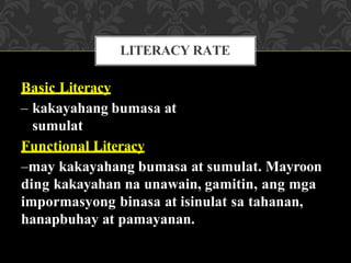 Basic Literacy
– kakayahang bumasa at
sumulat
Functional Literacy
–may kakayahang bumasa at sumulat. Mayroon
ding kakayahan na unawain, gamitin, ang mga
impormasyong binasa at isinulat sa tahanan,
hanapbuhay at pamayanan.
LITERACY RATE
 