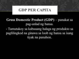 Gross Domestic Product (GDP) – panukat sa
pag-unlad ng bansa.
- Tumutukoy sa kabuuang halaga ng produkto sa
paglilingkod na ginawa sa loob ng bansa sa isang
tiyak na panahon.
GDP PER CAPITA
 