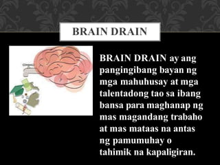BRAIN DRAIN
BRAIN DRAIN ay ang
pangingibang bayan ng
mga mahuhusay at mga
talentadong tao sa ibang
bansa para maghanap ng
mas magandang trabaho
at mas mataas na antas
ng pamumuhay o
tahimik na kapaligiran.
 