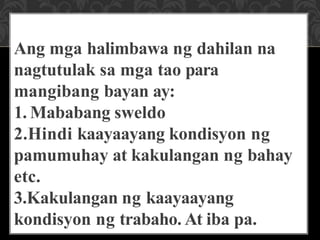 Ang mga halimbawa ng dahilan na
nagtutulak sa mga tao para
mangibang bayan ay:
1. Mababang sweldo
2.Hindi kaayaayang kondisyon ng
pamumuhay at kakulangan ng bahay
etc.
3.Kakulangan ng kaayaayang
kondisyon ng trabaho. At iba pa.
 