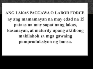 ANG LAKAS PAGGAWA O LABOR FORCE
ay ang mamamayan na may edad na 15
pataas na may sapat nang lakas,
kasanayan, at maturity upang aktibong
makilahok sa mga gawaing
pamproduksiyon ng bansa.
 