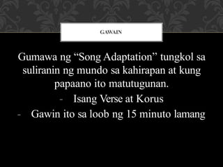 Gumawa ng “Song Adaptation” tungkol sa
suliranin ng mundo sa kahirapan at kung
papaano ito matutugunan.
- Isang Verse at Korus
- Gawin ito sa loob ng 15 minuto lamang
GAWAIN
 