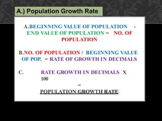 A.BEGINNING V
ALUE OF POPULATION -
END VALUE OF POPULATION = NO. OF
POPULATION
B.NO. OF POPULATION / BEGINNING VALUE
OF POP. = RATE OF GROWTH IN DECIMALS
C. RATE GROWTH IN DECIMALS X
100
=
POPULATION GROWTH RATE
A.) Population Growth Rate
 