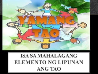 ISA SAMAHALAGANG
ELEMENTO NG LIPUNAN
ANG TAO
 