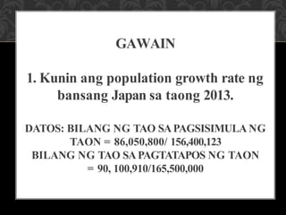 GAWAIN
1. Kunin ang population growth rate ng
bansang Japan sa taong 2013.
DATOS: BILANG NG TAO SAPAGSISIMULA NG
TAON = 86,050,800/ 156,400,123
BILANG NG TAO SAPAGTATAPOS NG TAON
= 90, 100,910/165,500,000
 