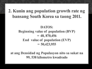 2. Kunin ang population growth rate ng
bansang South Korea sa taong 2011.
DATOS:
Beginning value of population (BVP)
= 48, 870,456
End value of population (EVP)
= 50,423,955
at ang Densidad ng Populasyon nito sa sukat na
99, 538 kilometro kwadrado
 
