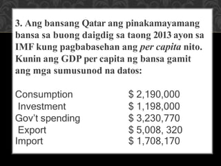 3. Ang bansang Qatar ang pinakamayamang
bansa sa buong daigdig sa taong 2013 ayon sa
IMF kung pagbabasehan ang per capita nito.
Kunin ang GDP per capita ng bansa gamit
ang mga sumusunod na datos:
Consumption $ 2,190,000
Investment $ 1,198,000
Gov’t spending $ 3,230,770
Export $ 5,008, 320
Import $ 1,708,170
 