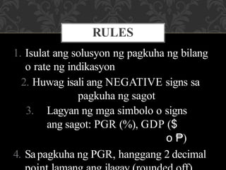 1. Isulat ang solusyon ng pagkuha ng bilang
o rate ng indikasyon
2. Huwag isali ang NEGATIVE signs sa
pagkuha ng sagot
3. Lagyan ng mga simbolo o signs
ang sagot: PGR (%), GDP ($
o ₱)
4. Sapagkuha ng PGR, hanggang 2 decimal
RULES
 