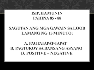 ISIP, HAMUNIN
PAHINA 85 - 88
SAGUTAN ANG MGAGAWAIN SALOOB
LAMANG NG 15 MINUTO:
A. PAGTATAPAT-TAPAT
B. PAGTUKOY SABANSANG ASYANO
D. POSITIVE – NEGATIVE
 