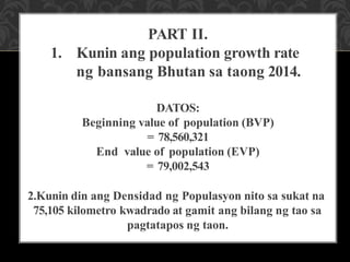 PART II.
1. Kunin ang population growth rate
ng bansang Bhutan sa taong 2014.
DATOS:
Beginning value of population (BVP)
= 78,560,321
End value of population (EVP)
= 79,002,543
2.Kunin din ang Densidad ng Populasyon nito sa sukat na
75,105 kilometro kwadrado at gamit ang bilang ng tao sa
pagtatapos ng taon.
 