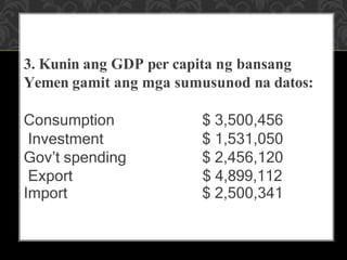 3. Kunin ang GDP per capita ng bansang
Yemen gamit ang mga sumusunod na datos:
Consumption $ 3,500,456
Investment $ 1,531,050
Gov’t spending $ 2,456,120
Export $ 4,899,112
Import $ 2,500,341
 
