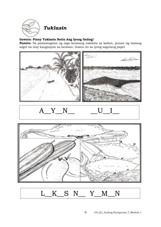 6 CO_Q1_Araling Panlipunan 7_Module 1
Tuklasin
Gawain: Pinoy Tuklasin Natin Ang Iyong Galing!
Panuto: Sa pamamagitan ng mga larawang nakikita sa kahon, punan ng tamang
sagot na may kaugnayan sa larawan. Gawin ito sa iyong sagutang papel.
A__Y__N__ __U__I__
L__K__S N__ Y__M__N
 