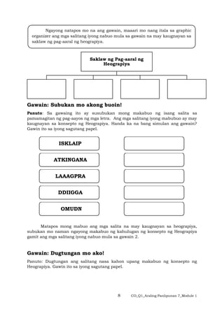 8 CO_Q1_Araling Panlipunan 7_Module 1
Saklaw ng Pag-aaral ng
Heograpiya
Gawain: Subukan mo akong buoin!
Panuto: Sa gawaing ito ay susubukan mong makabuo ng isang salita sa
pamamagitan ng pag-aayos ng mga letra. Ang mga salitang iyong mabubuo ay may
kaugnayan sa konsepto ng Heograpiya. Handa ka na bang simulan ang gawain?
Gawin ito sa iyong sagutang papel.
Matapos mong mabuo ang mga salita na may kaugnayan sa heograpiya,
subukan mo naman ngayong makabuo ng kahulugan ng konsepto ng Heograpiya
gamit ang mga salitang iyong nabuo mula sa gawain 2.
Gawain: Dugtungan mo ako!
Panuto: Dugtungan ang salitang nasa kahon upang makabuo ng konsepto ng
Heograpiya. Gawin ito sa iyong sagutang papel.
ISKLAIP
ATKINGANA
LAAAGPRA
DDIIGGA
OMUDN
Ngayong natapos mo na ang gawain, maaari mo nang itala sa graphic
organizer ang mga salitang iyong nabuo mula sa gawain na may kaugnayan sa
saklaw ng pag-aaral ng heograpiya.
 