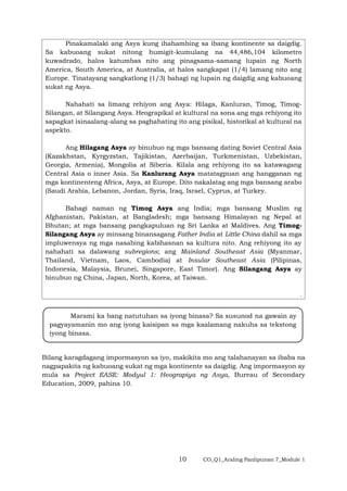 10 CO_Q1_Araling Panlipunan 7_Module 1
Pinakamalaki ang Asya kung ihahambing sa ibang kontinente sa daigdig.
Sa kabuoang sukat nitong humigit-kumulang na 44,486,104 kilometro
kuwadrado, halos katumbas nito ang pinagsama-samang lupain ng North
America, South America, at Australia, at halos sangkapat (1/4) lamang nito ang
Europe. Tinatayang sangkatlong (1/3) bahagi ng lupain ng daigdig ang kabuoang
sukat ng Asya.
Nahahati sa limang rehiyon ang Asya: Hilaga, Kanluran, Timog, Timog-
Silangan, at Silangang Asya. Heograpikal at kultural na sona ang mga rehiyong ito
sapagkat isinaalang-alang sa paghahating ito ang pisikal, historikal at kultural na
aspekto.
Ang Hilagang Asya ay binubuo ng mga bansang dating Soviet Central Asia
(Kazakhstan, Kyrgyzstan, Tajikistan, Azerbaijan, Turkmenistan, Uzbekistan,
Georgia, Armenia), Mongolia at Siberia. Kilala ang rehiyong ito sa katawagang
Central Asia o inner Asia. Sa Kanlurang Asya matatagpuan ang hangganan ng
mga kontinenteng Africa, Asya, at Europe. Dito nakalatag ang mga bansang arabo
(Saudi Arabia, Lebanon, Jordan, Syria, Iraq, Israel, Cyprus, at Turkey.
Bahagi naman ng Timog Asya ang India; mga bansang Muslim ng
Afghanistan, Pakistan, at Bangladesh; mga bansang Himalayan ng Nepal at
Bhutan; at mga bansang pangkapuluan ng Sri Lanka at Maldives. Ang Timog-
Silangang Asya ay minsang binansagang Father India at Little China dahil sa mga
impluwensya ng mga nasabing kabihasnan sa kultura nito. Ang rehiyong ito ay
nahahati sa dalawang subregions; ang Mainland Southeast Asia (Myanmar,
Thailand, Vietnam, Laos, Cambodia) at Insular Southeast Asia (Pilipinas,
Indonesia, Malaysia, Brunei, Singapore, East Timor). Ang Silangang Asya ay
binubuo ng China, Japan, North, Korea, at Taiwan.
.
Bilang karagdagang impormasyon sa iyo, makikita mo ang talahanayan sa ibaba na
nagpapakita ng kabuoang sukat ng mga kontinente sa daigdig. Ang impormasyon ay
mula sa Project EASE: Modyul 1: Heograpiya ng Asya, Bureau of Secondary
Education, 2009, pahina 10.
Marami ka bang natutuhan sa iyong binasa? Sa susunod na gawain ay
pagyayamanin mo ang iyong kaisipan sa mga kaalamang nakuha sa tekstong
iyong binasa.
 