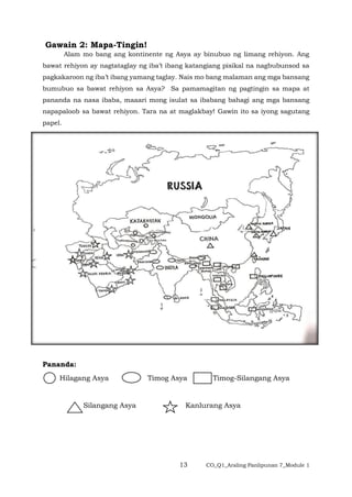 13 CO_Q1_Araling Panlipunan 7_Module 1
Gawain 2: Mapa-Tingin!
Alam mo bang ang kontinente ng Asya ay binubuo ng limang rehiyon. Ang
bawat rehiyon ay nagtataglay ng iba’t ibang katangiang pisikal na nagbubunsod sa
pagkakaroon ng iba’t ibang yamang taglay. Nais mo bang malaman ang mga bansang
bumubuo sa bawat rehiyon sa Asya? Sa pamamagitan ng pagtingin sa mapa at
pananda na nasa ibaba, maaari mong isulat sa ibabang bahagi ang mga bansang
napapaloob sa bawat rehiyon. Tara na at maglakbay! Gawin ito sa iyong sagutang
papel.
Pananda:
Hilagang Asya Timog Asya Timog-Silangang Asya
Silangang Asya Kanlurang Asya
 