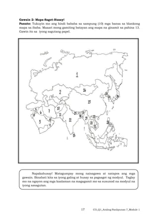 17 CO_Q1_Araling Panlipunan 7_Module 1
Gawain 2: Mapa-Sagot-Husay!
Panuto: Tukuyin mo ang hindi bababa sa sampung (10) mga bansa sa blankong
mapa sa ibaba. Maaari mong gamiting batayan ang mapa na ginamit sa pahina 13.
Gawin ito sa iyong sagutang papel.
Napakahusay! Matagumpay mong naisagawa at natapos ang mga
gawain. Binabati kita sa iyong galing at husay sa pagsagot ng modyul. Taglay
mo na ngayon ang mga kaalaman na magagamit mo sa susunod na modyul na
iyong sasagutan.
 