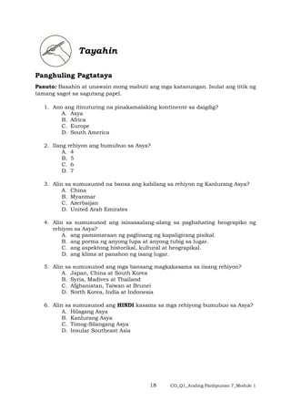 18 CO_Q1_Araling Panlipunan 7_Module 1
Tayahin
Panghuling Pagtataya
Panuto: Basahin at unawain mong mabuti ang mga katanungan. Isulat ang titik ng
tamang sagot sa sagutang papel.
1. Ano ang itinuturing na pinakamalaking kontinente sa daigdig?
A. Asya
B. Africa
C. Europe
D. South America
2. Ilang rehiyon ang bumubuo sa Asya?
A. 4
B. 5
C. 6
D. 7
3. Alin sa sumusunod na bansa ang kabilang sa rehiyon ng Kanlurang Asya?
A. China
B. Myanmar
C. Azerbaijan
D. United Arab Emirates
4. Alin sa sumusunod ang isinasaalang-alang sa paghahating heograpiko ng
rehiyon sa Asya?
A. ang pamamaraan ng paglinang ng kapaligirang pisikal.
B. ang porma ng anyong lupa at anyong tubig sa lugar.
C. ang aspektong historikal, kultural at heograpikal.
D. ang klima at panahon ng isang lugar.
5. Alin sa sumusunod ang mga bansang magkakasama sa iisang rehiyon?
A. Japan, China at South Korea
B. Syria, Madives at Thailand
C. Afghanistan, Taiwan at Brunei
D. North Korea, India at Indonesia
6. Alin sa sumusunod ang HINDI kasama sa mga rehiyong bumubuo sa Asya?
A. Hilagang Asya
B. Kanlurang Asya
C. Timog-Silangang Asya
D. Insular Southeast Asia
 