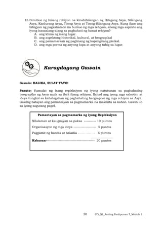 20 CO_Q1_Araling Panlipunan 7_Module 1
15.Binubuo ng limang rehiyon na kinabibilangan ng Hilagang Asya, Silangang
Asya, Kanlurang Asya, Timog Asya at Timog-Silangang Asya. Kung ikaw ang
bibigyan ng pagkakataon na bumuo ng mga rehiyon, anong mga aspekto ang
iyong isasaalang-alang sa paghahati ng bawat rehiyon?
A. ang klima ng isang lugar.
B. ang aspektong historikal, kultural, at heograpikal
C. ang pamamaraan ng paglinang ng kapaligirang pisikal.
D. ang mga porma ng anyong lupa at anyong tubig sa lugar.
Karagdagang Gawain
Gawain: HALIKA, SULAT TAYO!
Panuto: Sumulat ng isang repleksiyon ng iyong natutunan sa paghahating
heograpiko ng Asya mula sa iba’t ibang rehiyon. Ilahad ang iyong mga saloobin at
ideya tungkol sa kahalagahan ng paghahating heograpiko ng mga rehiyon sa Asya.
Gawing batayan ang pamantayan sa pagmamarka na makikita sa kahon. Gawin ito
sa iyong sagutang papel.
Pamantayan sa pagmamarka ng iyong Repleksiyon
Nilalaman at kaugnayan sa paksa ---------- 10 puntos
Organisasyon ng mga ideya ------------------- 5 puntos
Paggamit ng bantas at balarila –------------- 5 puntos
_______________
Kabuoan----------------------------------------- 20 puntos
 