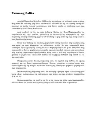 Paunang Salita
Ang Self-Learning Module o SLM na ito ay maingat na inihanda para sa ating
mag-aaral sa kanilang pag-aaral sa tahanan. Binubuo ito ng iba’t ibang bahagi na
gagabay sa kanila upang maunawaan ang bawat aralin at malinang ang mga
kasanayang itinakda ng kurikulum.
Ang modyul na ito ay may inilaang Gabay sa Guro/Tagapagdaloy na
naglalaman ng mga paalala, pantulong o estratehiyang magagamit ng mga
magulang o kung sinomang gagabay at tutulong sa pag-aaral ng mga mag-aaral sa
kani-kanilang tahanan.
Ito ay may kalakip na paunang pagsusulit upang masukat ang nalalaman ng
mag-aaral na may kinalaman sa inihandang aralin. Ito ang magsasabi kung
kailangan niya ng ibayong tulong mula sa tagapagdaloy o sa guro. Mayroon ding
pagsusulit sa bawat pagtatapos ng aralin upang masukat naman ang natutuhan.
May susi ng pagwawasto upang makita kung tama o mali ang mga sagot sa bawat
gawain at pagsusulit. Inaasahan namin na magiging matapat ang bawat isa sa
paggamit nito.
Pinapaalalahanan din ang mga mag-aaral na ingatan ang SLM na ito upang
magamit pa ng ibang mangangailangan. Huwag susulatan o mamarkahan ang
anomang bahagi ng modyul. Gumamit lamang ng hiwalay na papel sa pagsagot sa
mga pagsasanay.
Hinihikayat ang mga mag-aaral na makipag-ugnayan agad sa kanilang guro
kung sila ay makararanas ng suliranin sa pag-unawa sa mga aralin at paggamit ng
SLM na ito.
Sa pamamagitan ng modyul na ito at sa tulong ng ating mga tagapagdaloy,
umaasa kami na matututo ang ating mag-aaral kahit wala sila sa paaralan.
 