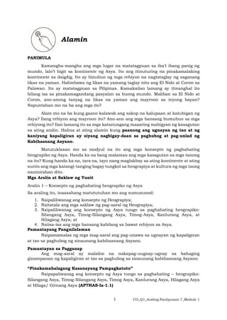 1 CO_Q1_Araling Panlipunan 7_Module 1
Alamin
PANIMULA
Kamangha-mangha ang mga lugar na matatagpuan sa iba’t ibang panig ng
mundo, lalo’t higit sa kontinente ng Asya. Ito ang itinuturing na pinakamalaking
kontinente sa daigdig. Ito ay binubuo ng mga rehiyon na nagtataglay ng saganang
likas na yaman. Halimbawa ng likas na yamang taglay nito ang El Nido at Coron sa
Palawan. Ito ay matatagpuan sa Pilipinas. Kamakailan lamang ay itinanghal ito
bilang isa sa pinakamagandang pasyalan sa buong mundo. Maliban sa El Nido at
Coron, ano-anong tanyag na likas na yaman ang mayroon sa inyong bayan?
Napuntahan mo na ba ang mga ito?
Alam mo na ba kung gaano kalawak ang sakop na kalupaan at katubigan ng
Asya? Ilang rehiyon ang mayroon ito? Ano-ano ang mga bansang bumubuo sa mga
rehiyong ito? Ilan lamang ito sa mga katanungang maaaring mabigyan ng kasagutan
sa ating aralin. Halina at ating alamin kung paanong ang ugnayan ng tao at ng
kaniyang kapaligiran ay siyang nagbigay-daan sa paghubog at pag-unlad ng
Kabihasnang Asyano.
Matutuklasan mo sa modyul na ito ang mga konsepto ng paghahating
heograpiko ng Asya. Handa ka na bang malaman ang mga kasagutan sa mga tanong
na ito? Kung handa ka na, tara na, tayo nang maglakbay sa ating kontinente at ating
suriin ang mga katangi-tanging bagay tungkol sa heograpiya at kultura ng mga taong
naninirahan dito.
Mga Aralin at Saklaw ng Yunit
Aralin 1 – Konsepto ng paghahating heograpiko ng Asya
Sa araling ito, inaasahang matututuhan mo ang sumusunod:
1. Naipaliliwanag ang konsepto ng Heograpiya;
2. Naitatala ang mga saklaw ng pag-aaral ng Heograpiya;
3. Naipaliliwanag ang konsepto ng Asya tungo sa paghahating heograpiko:
Silangang Asya, Timog-Silangang Asya, Timog-Asya, Kanlurang Asya, at
Hilagang Asya; at
4. Naiisa-isa ang mga bansang kabilang sa bawat rehiyon sa Asya.
Pamantayang Pangnilalaman
Naipamamalas ng mga mag-aaral ang pag-unawa sa ugnayan ng kapaligiran
at tao sa paghubog ng sinaunang kabihasnang Asyano.
Pamantayan sa Pagganap
Ang mag-aaral ay malalim na nakapag-uugnay-ugnay sa bahaging
ginampanan ng kapaligiran at tao sa paghubog sa sinaunang kabihasnang Asyano.
“Pinakamahalagang Kasanayang Pampagkatuto”
Naipapaliwanag ang konsepto ng Asya tungo sa paghahating – heograpiko:
Silangang Asya, Timog-Silangang Asya, Timog Asya, Kanlurang Asya, Hilagang Asya
at Hilaga/ Gitnang Asya (AP7HAS-Ia-1.1)
 