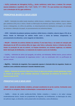 – H2CO3 (carbonato de hidrogênio) H2CO3(aq.) (ácido carbônico): ácido fraco e instável. Em solução
aquosa estabelece o equilíbrio: CO2 + H2O ⇌ H2CO3 ⇌ H+ + HCO31-. É o que acontece nos refrigerantes
com a introdução de CO2 (gás carbônico).


PRINCIPAIS BASES E SEUS USOS


– NaOH – hidróxido de sódio (soda cáustica), sólido branco, cristalino, higroscópico, absorve água e
gás carbônico (CO2) do ar, tóxico. Usado na fabricação de produtos químicos, celofane, rayon, sabões
duros e detergentes, no refino do petróleo, no desentupimento de tubulações de esgoto, na extração
da celulose e obtenção do papel, no processamento de indústrias têxteis.


– KOH – hidróxido de potássio (potassa cáustica), sólido branco, cristalino, absorve água e CO2 do ar,
tóxico. Usado na fabricação de sabões moles como o creme de barbear, alvejamento, no
processamento de alimentos, como reagente em laboratório.


– NH4OH – hidróxido de amônio (hidrato de amônio). É uma base fraca, e só existe em solução pela
dissolução de até 30% de amônia (NH3) em água; odor forte e sufocante, tóxico e irritante dos olhos.
Usado na produção de sais de amônio, na limpeza doméstica, em sínteses orgânicas, na indústria
têxtil, fabricação de fertilizantes, no tratamento de madeira à prova de incêndios.


– Ca(OH)2 – hidróxido de cálcio (cal apagada, cal extinta, cal hidratada). Sólido branco, pouco solúvel
em água. Usado na preparação de argamassa (areia + cal), na construção civil, na purificação do
açúcar comum.


– Mg(OH)2 – hidróxido de magnésio. Sua suspensão aquosa é chamada leite de magnésia. Usado em
medicina como antiácido estomacal e laxante intestinal suave.


– Al(OH)3 – hidróxido de alumínio. Base fraca, forma na água uma solução coloidal (gelatinosa). Usada
na limpeza de piscinas, como antiácido estomacal, é subproduto de extintores de incêndio com
espuma à base de CO2.


PRINCIPAIS SAIS E SEUS USOS


– NaCl – cloreto de sódio.Sólido cristalino, principal constituinte do sal de cozinha. Conhecido como
sal marinho ou sal-gema. Usado na alimentação e conservação de carnes.


– NaNO3 – nitrato de sódio (salitre-do-Chile). Sólido cristalino e inodoro e de sabor amargo
moderadamente tóxico. Usado em propelentes de foguetes, em fertilizantes, na fabricação de vidro,
em pólvora negra, na dinamite, como preservativo de alimentos, como afrodisíaco.
 