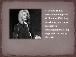 Si Jethro Tull ay
nakaimbento ng seed
drill noong 1701.Ang
makinang ito ay mas
mainam na
nakapagpapakalat ng
mga binhi sa ...