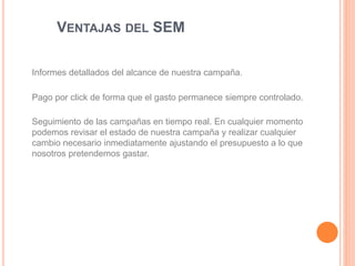 VENTAJAS DEL SEM
Informes detallados del alcance de nuestra campaña.
Pago por click de forma que el gasto permanece siempre controlado.
Seguimiento de las campañas en tiempo real. En cualquier momento
podemos revisar el estado de nuestra campaña y realizar cualquier
cambio necesario inmediatamente ajustando el presupuesto a lo que
nosotros pretendemos gastar.
 