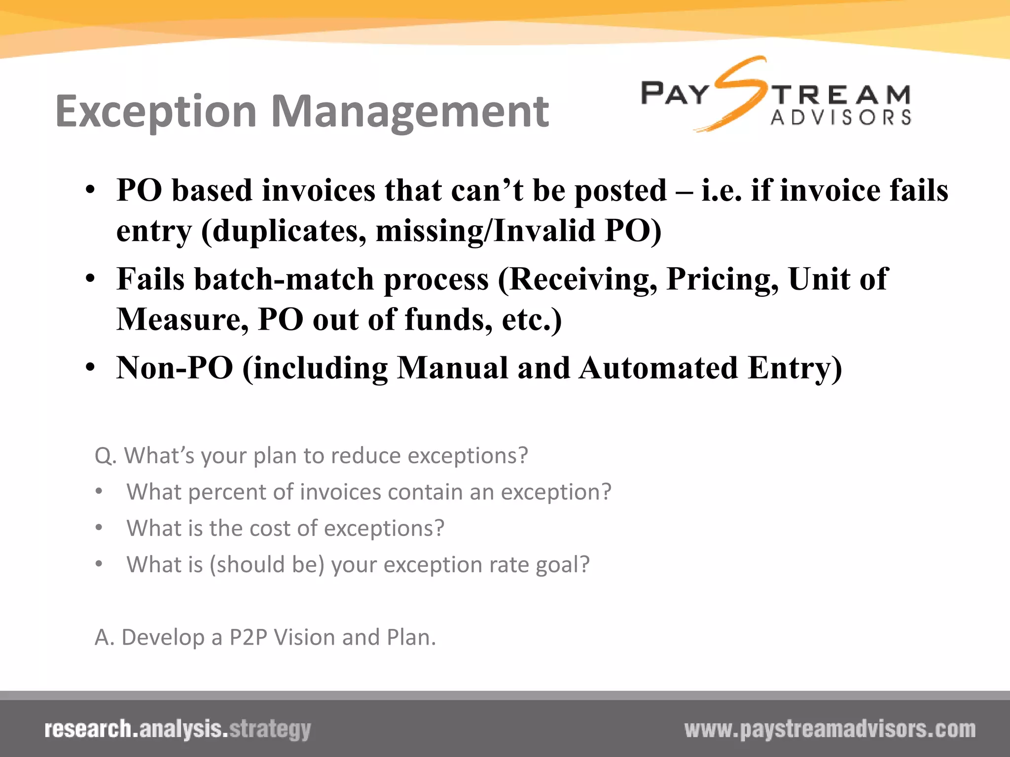 Exception Management
Q. What’s your plan to reduce exceptions?
• What percent of invoices contain an exception?
• What is the cost of exceptions?
• What is (should be) your exception rate goal?
A. Develop a P2P Vision and Plan.
• PO based invoices that can’t be posted – i.e. if invoice fails
entry (duplicates, missing/Invalid PO)
• Fails batch-match process (Receiving, Pricing, Unit of
Measure, PO out of funds, etc.)
• Non-PO (including Manual and Automated Entry)
 