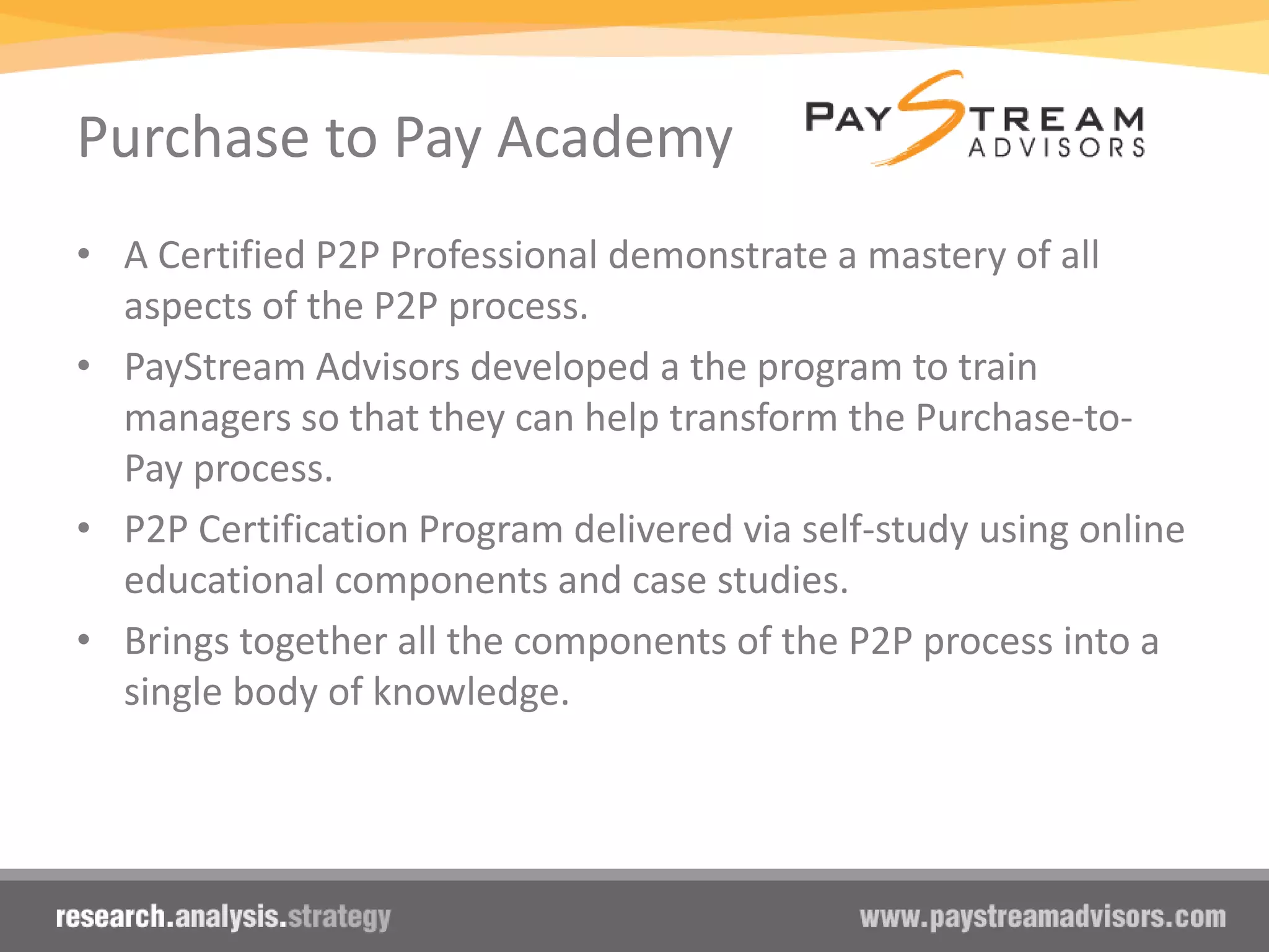 Purchase to Pay Academy
• A Certified P2P Professional demonstrate a mastery of all
aspects of the P2P process.
• PayStream Advisors developed a the program to train
managers so that they can help transform the Purchase-to-
Pay process.
• P2P Certification Program delivered via self-study using online
educational components and case studies.
• Brings together all the components of the P2P process into a
single body of knowledge.
 