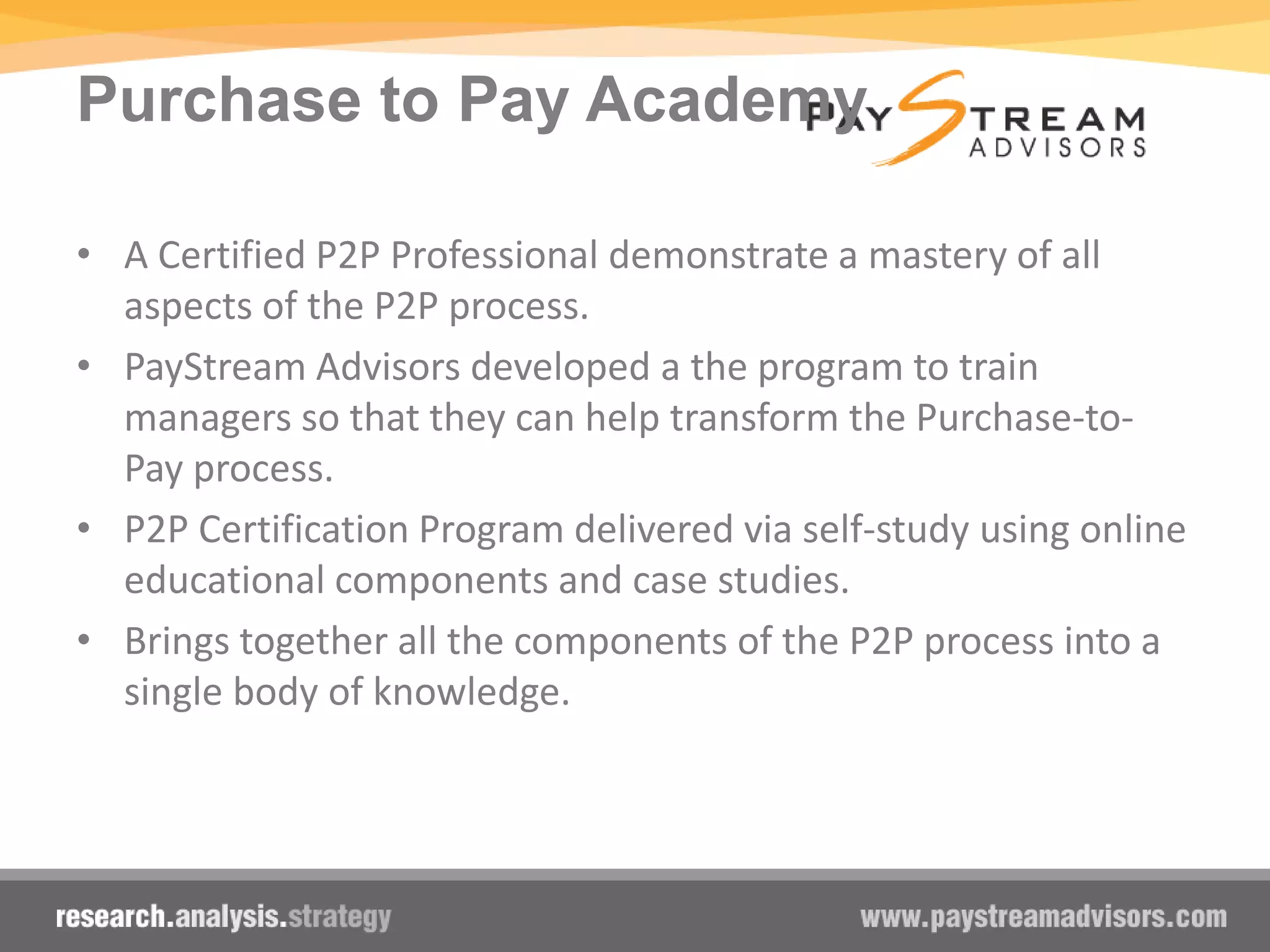 Purchase to Pay Academy
• A Certified P2P Professional demonstrate a mastery of all
aspects of the P2P process.
• PayStream Advisors developed a the program to train
managers so that they can help transform the Purchase-to-
Pay process.
• P2P Certification Program delivered via self-study using online
educational components and case studies.
• Brings together all the components of the P2P process into a
single body of knowledge.
 