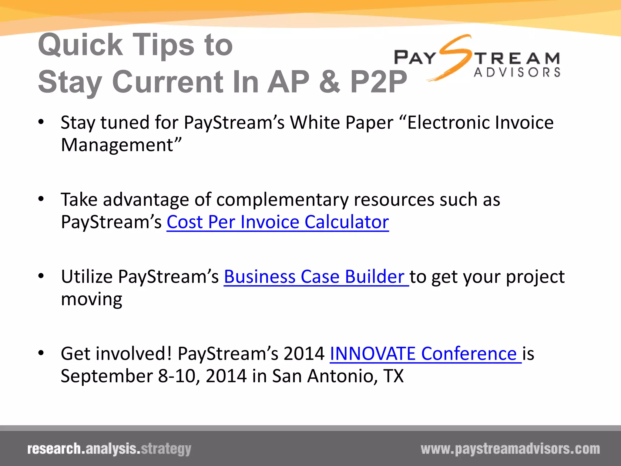 Quick Tips to
Stay Current In AP & P2P
• Stay tuned for PayStream’s White Paper “Electronic Invoice
Management”
• Take advantage of complementary resources such as
PayStream’s Cost Per Invoice Calculator
• Utilize PayStream’s Business Case Builder to get your project
moving
• Get involved! PayStream’s 2014 INNOVATE Conference is
September 8-10, 2014 in San Antonio, TX
 