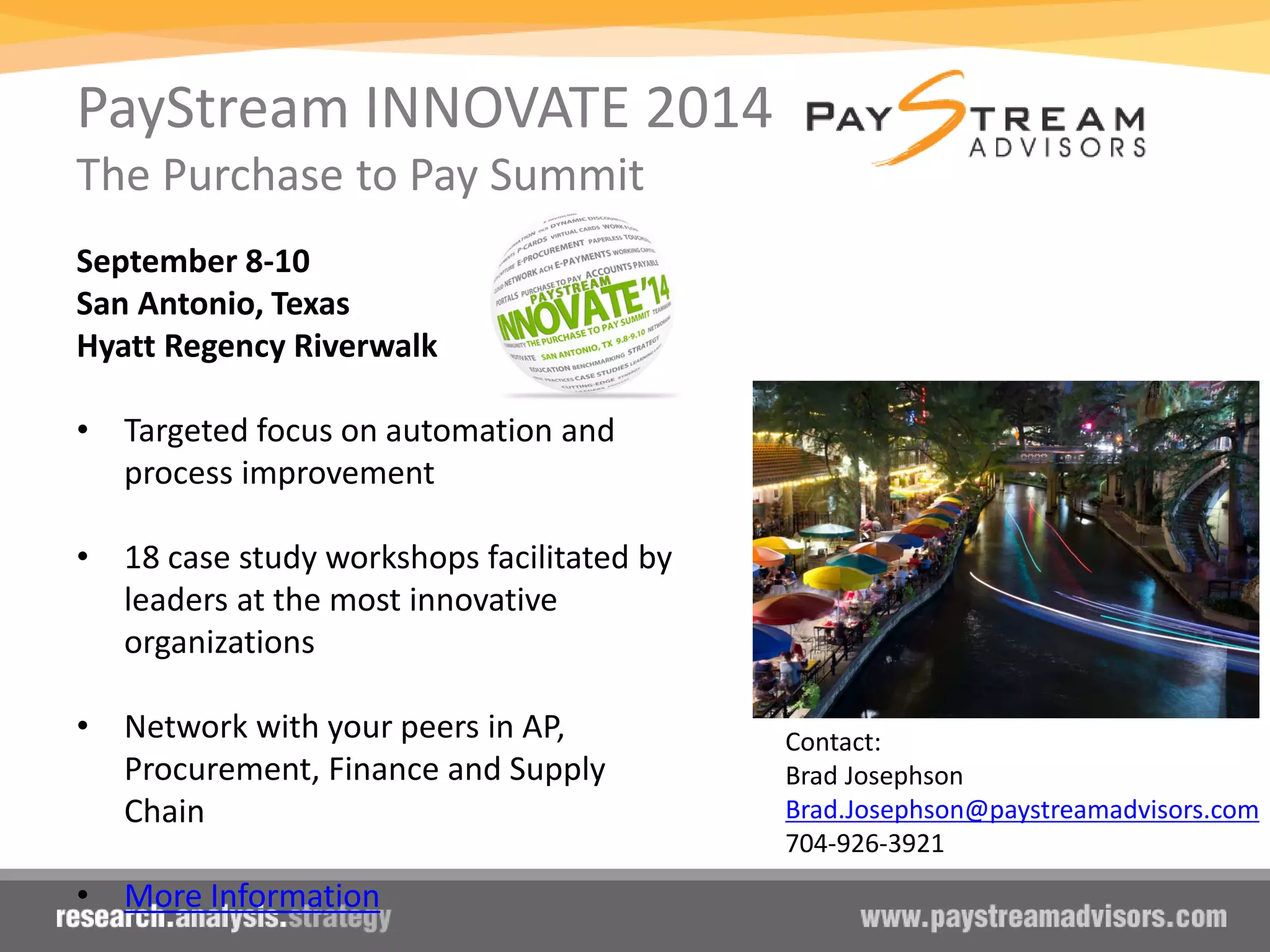 PayStream INNOVATE 2014
The Purchase to Pay Summit
September 8-10
San Antonio, Texas
Hyatt Regency Riverwalk
• Targeted focus on automation and
process improvement
• 18 case study workshops facilitated by
leaders at the most innovative
organizations
• Network with your peers in AP,
Procurement, Finance and Supply
Chain
• More Information
Contact:
Brad Josephson
Brad.Josephson@paystreamadvisors.com
704-926-3921
 