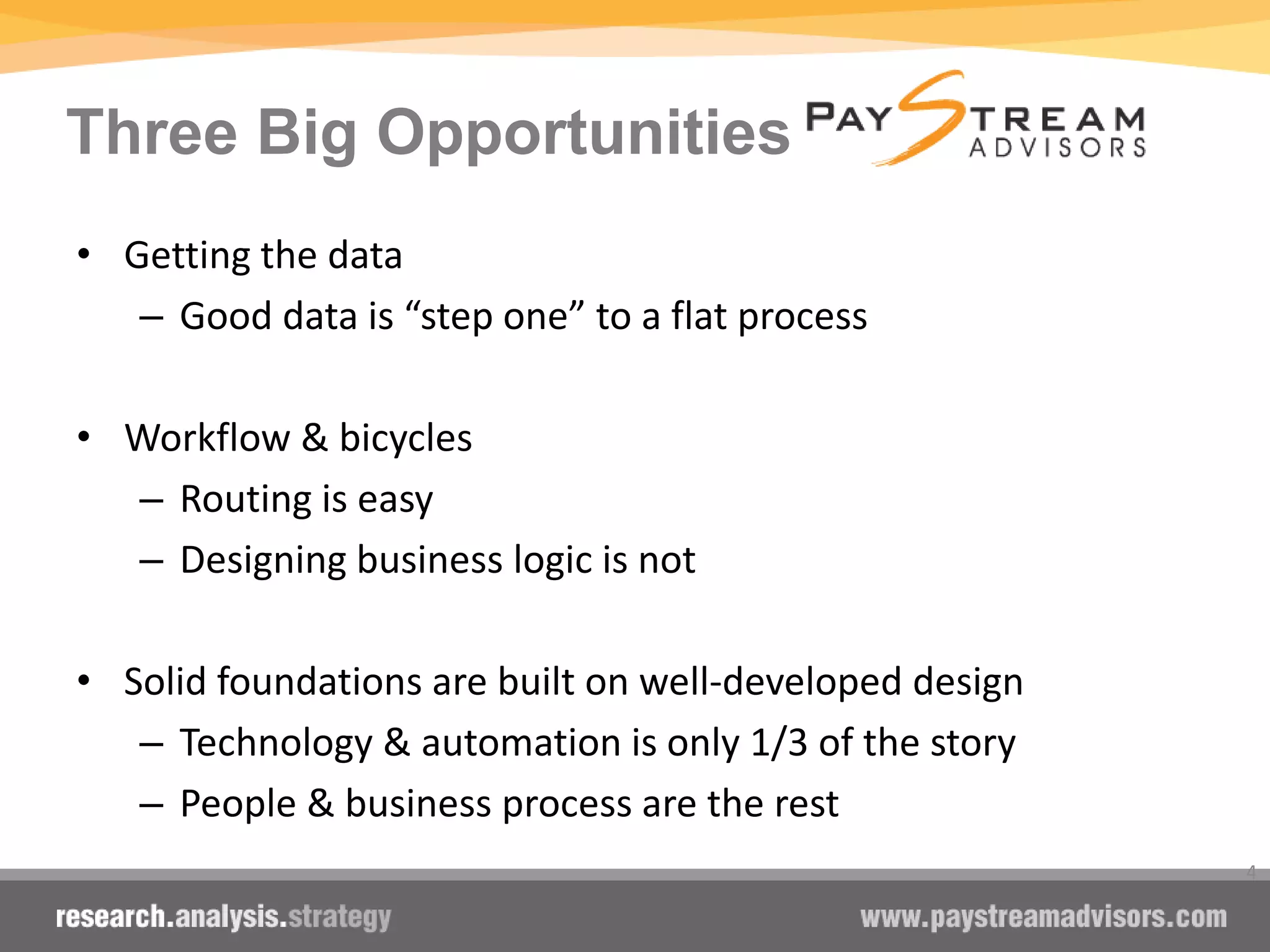 Three Big Opportunities
• Getting the data
– Good data is “step one” to a flat process
• Workflow & bicycles
– Routing is easy
– Designing business logic is not
• Solid foundations are built on well-developed design
– Technology & automation is only 1/3 of the story
– People & business process are the rest
4
 