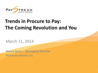 March 11, 2014
Henry Ijams – Managing Director
PayStream Advisors, Inc.
1
Trends in Procure to Pay:
The Coming Revolution and You
 