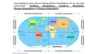 Ang daigdig ay may apat na hating-globo o hemisphere, ito ay ang mga
sumusunod, Northern Hemisphere, Southern Hemispher,
Western Hemisphere, at Eastern Hemisphere
 