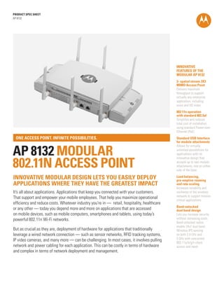 PRODUCT SPEC SHEET
AP 8132

INNOVATIVE
FEATURES OF THE
MODULAR AP 8132
3- spatial stream 3X3
MIMO Access Point
Delivers maximum
throughput to support
virtually any enterprise
application, including
voice and HD video
802.11n operation
with standard 802.3af
Simplifies and reduces
total cost of installation
using standard Power-overEthernet (PoE)

ONE ACCESS POINT. INFINITE POSSIBILITIES.

AP 8132 MODULAR
802.11N ACCESS POINT
INNOVATIVE MODULAR DESIGN LETS YOU EASILY DEPLOY
APPLICATIONS WHERE THEY HAVE THE GREATEST IMPACT
It’s all about applications. Applications that keep you connected with your customers.
That support and empower your mobile employees. That help you maximize operational
efficiency and reduce costs. Whatever industry you’re in — retail, hospitality, healthcare
or any other — today you depend more and more on applications that are accessed
on mobile devices, such as mobile computers, smartphones and tablets, using today’s
powerful 802.11n Wi-Fi networks.
But as crucial as they are, deployment of hardware for applications that traditionally
leverage a wired network connection — such as sensor networks, RFID tracking systems,
IP video cameras, and many more — can be challenging. In most cases, it involves pulling
network and power cabling for each application. This can be costly in terms of hardware
and complex in terms of network deployment and management.

Standard USB Interface
for module attachments
Allows for virtually
unlimited possibilities for
applications with its
innovative design that
accepts up to two module
attachments, one on either
side of the base
Load balancing,
pre-emptive roaming
and rate scaling
Increases reliability and
resilience of the wireless
network to support mission
critical applications
Band-unlocked
dual band design
Lets you increase security
without increasing costs.
Band-unlocked radios
enable 24x7 dual band
Wireless IPS sensing
on both 2.4 GHz and
5 GHz with concurrent
802.11a/b/g/n client
access and mesh

 