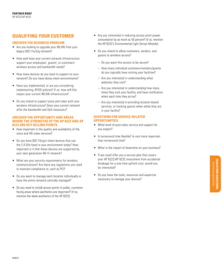 Support services

Sales Tools

•	 What level of post-sales service and support do
you expect?
•	 Is turnaround time flexible? Is cost more important
than turnaround time?
•	 What is the impact of downtime on your business?

•	 What are your security requirements for wireless
communications? Are there any regulations you need
to maintain compliance to, such as PCI?
•	 Do you want to manage each location individually or
have the entire network centrally managed?

•	 Do you have the tools, resources and expertise
necessary to manage your devices?

PAGE 9

Materials/classification/training

QUESTIONS FOR SERVICE-RELATED
OPPORTUNITIES:

•	 If we could offer you a service plan that covers
your AP 8222/AP 8232 investment from accidental
breakage for a one-time upfront cost, would you
be interested?

•	 Do you need to install access points in public, customerfacing areas where aesthetics are important? (if so,
mention the sleek aesthetics of the AP 8222)

Global Services

•	 Do you have 802.11b/g/n client devices that use
the 2.4 GHz band in your environment today? How
important is it that these devices are supported by
your next generation Wi-Fi network?

Uncovering opportunities

•	 How important is the quality and availability of the
voice and HD video services?

–– Are you interested in providing location-based
services, or tracking guests when while they are
in your facility?

Qualifying Qu estions

Uncover the opportunity and areas
where the strengths of the AP 8222 and AP
8232 are key selling points:

–– Are you interested in understanding how many
times they visit your facility, and have notification
when each time they arrive?

Features/Benefits

•	 Do you intend to support voice and video with your
wireless infrastructure? Does your current network
offer the bandwidth and QoS necessary?

–– Are you interested in understanding what
websites they visit?

Key Selling Points

•	 Have you implemented, or are you considering
implementing, BYOD policies? If so, how will this
impact your current WLAN infrastructure?

–– How many individual customers/vendors/guests
do you typically have visiting your facilities?

Configurations/Accessories

•	 How many devices do you have to support on your
network? Do you have dense client environments?

–– Do you want this access to be secure?

BUSINESS PROPOSITION

•	 How well does your current network infrastructure
support your employees’, guests’, or customers’
wireless access and bandwidth needs?

•	 Do you intend to allow customers, vendors, and
guests to wireless access?

Target Market/Applications

•	 Are you looking to upgrade your WLAN from your
legacy 802.11a/b/g network?

Market Opportunity

Uncover the business problem:

•	 Are you interested in reducing access point power
consumption by as much as 50 percent? (if so, mention
the AP 8232’s Environmental Light Sensor Module)

Product overview/Benefits

Qualifying your customer

Executive Summary

partner brief
AP 8222/AP 8232

 