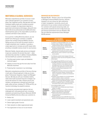 Product overview/Benefits

Target Market/Applications
Configurations/Accessories

Features/Benefits
Uncovering opportunities

Support services

Motorola’s comprehensive portfolio of Services offerings
is built upon a lifecycle approach to help you at every
phase: Professional, Integration, Support and Managed
Services. We help you with your immediate mobility
needs and to build successful long-term strategies. Our
service-led solutions for video, network security and
resiliency, next-generation command and control and
public safety services, including LTE, TETRA and P25, can
transform technology into powerful solutions.

Service
Delivery

Your ongoing Managed WLAN service will include:
•	24x7x365 live remote monitoring of your WLAN,
including notification to your response team when
actionable events occur, with information that will
help them to take appropriate corrective action
•	Routine remote testing and adjustment of the
monitoring solution
•	Management of wireless infrastructure configuration
updates and firmware releases, including timely
reports on deployment, exceptions and remediation
actions taken
•	Hardware service dispatch of on-site field engineer
(where available) or repair as contracted
•	Remote assistance by phone to help your IT technical
support staff investigate WLAN availability issues
•	Monthly management reports on WLAN availability
and summary event activity, analysis and trends

For enterprises and government agencies that are
challenged with rising operational costs, increasing
complexity and optimizing efficiency, Motorola’s WLAN
Enterprise Mobility Services allows your customers to:

Management
of AirDefense
Services
Platform
Solution

From the Motorola NOC, we will:
•	Install ADSP server software and sensor firmware
updates, as needed
•	Maintain up-to-date device inventory, including
adding or deleting Wireless LAN products
•	Maintain alarm policies to appropriately
authorize devices and minimize generation of
unexpected alarms
•	Manage updates for sites and WLAN infrastructure
devices in the ADSP appliance as your system evolves

•	 Providing expert product repair and telephone
technical support
•	 Helping to ensure they get the most value from their
Motorola investment
•	 Protecting their investment in our technology

•	 Reduce risk

Sales Tools

Your Motorola customer service manager will be your
single point of contact once the recurring phase of service
delivery begins

Materials/classification/training

Single Point
of Contact

Motorola’s flexible, channel-ready services are designed
to give your customers the services they need — when
and where they need them. In addition, Enterprise Mobility
Services benefit your customers’ businesses by:	

Glo bal S ervic es

Service
Initiation

To establish your Managed WLAN service, we will:
•	Assign a project manager to manage logistics and
review the solution with your technical team
•	Develop an operational plan, including any Key
Performance Indicators (KPIs)
•	Establish connectivity with your network, including
preparing event forwarding server(s) as needed
•	Work with your team to transition to your managed
service solution

Qualifying Questions

At a Glance:
Managed WLAN Services — Resolve

Key Selling Points

As our partner in selling Motorola products, you can
benefit from offering your customers a complete
solution that includes Enterprise Mobility Services.
Selling services up front with the product results in
a higher attachment rate. In addition, it provides a
unique opportunity to increase your profit margin while
providing a renewable revenue stream for your business.

Managed WLAN – Resolve is part of our full portfolio
of Managed Enterprise Mobility Services, solutions
designed to let you choose the right combination
of expert management, monitoring, security and
optimization for your wireless network and devices.
For customers with special outsourcing needs, we
also provide customized services to help ensure you
get maximum performance from your Wireless LAN.
Ask your Motorola representative about Managed
WLAN solutions.

BUSINESS PROPOSITION

Motorola’s comprehensive portfolio of services is built
upon a lifecycle approach to our customers at every
phase: Plan, Implement and Run. We help both with their
immediate mobility needs and in building successful
long-term strategies. Our deep domain expertise in
government and enterprise technologies, along with more
than 6,100 service professionals and 25,000 world-class
channel partners gives us the unique ability to provide our
customers with best-in-class solutions.

Managed WLAN services

Market Opportunity

Motorola Global Services

Executive Summary

partner brief
AP 8222/AP 8232

•	 Lower capital investment and operational costs
•	 Deliver higher grade of service
•	 Tailor networks to reflect organizational needs
•	 Free organization to focus on its core mission

PAGE 10

 