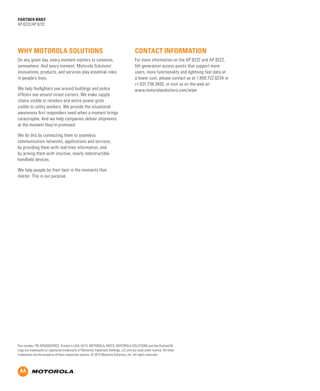 Features/Benefits

Key Selling Points

Uncovering opportunities

Qualifying Questions

Support services

Global Services

Materials/classification/training

Sales Tools

We do this by connecting them to seamless
communication networks, applications and services,
by providing them with real-time information, and
by arming them with intuitive, nearly indestructible
handheld devices.

Configurations/Accessories

We help firefighters see around buildings and police
officers see around street corners. We make supply
chains visible to retailers and entire power grids
visible to utility workers. We provide the situational
awareness first responders need when a moment brings
catastrophe. And we help companies deliver shipments
at the moment they’re promised.

BUSINESS PROPOSITION

For more information on the AP 8232 and AP 8222,
5th generation access points that support more
users, more functionality and lightning fast data at
a lower cost, please contact us at 1.800.722.6234 or
+1.631.738.2400, or visit us on the web at:
www.motorolasolutions.com/wlan

Target Market/Applications

On any given day, every moment matters to someone,
somewhere. And every moment, Motorola Solutions’
innovations, products, and services play essential roles
in people’s lives.

Market Opportunity

Contact information

Product overview/Benefits

Why Motorola Solutions

Executive Summary

partner brief
AP 8222/AP 8232

We help people be their best in the moments that
matter. This is our purpose.

Part number: PB-AP8200SERIES. Printed in USA 10/13. MOTOROLA, MOTO, MOTOROLA SOLUTIONS and the Stylized M
Logo are trademarks or registered trademarks of Motorola Trademark Holdings, LLC and are used under license. All other
trademarks are the property of their respective owners. © 2013 Motorola Solutions, Inc. All rights reserved.

 