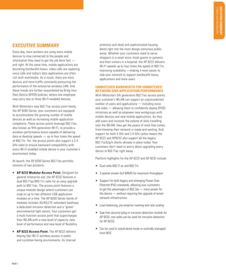 Product overview/Benefits
Features/Benefits
Uncovering opportunities

Qualifying Questions

Support services

Global Services

Materials/classification/training

Sales Tools

PAGE 1

Key Selling Points

•	 AP 8222 Access Point. The AP 8222 delivers
blazing fast Wi-Fi wireless access in public
and customer-facing environments. Its internal

Configurations/Accessories

•	 AP 8232 Modular Access Point. Designed for
general enterprise use, the AP 8232 features a
dual 802.11ac/802.11n radio for an easy upgrade
path to 802.11ac. The access point features a
unique modular design where customers can
snap on up to two different USB application
modules at a time. The AP 8200 Series family of
modules includes 3G/4G/LTE redundant backhaul,
a dedicated intrusion detection and a “green”
environmental light sensor. Your customers get
a multi-function access point that supercharges
their WLAN with a new level of capacity, new
level of performance and new level of flexibility.

BUSINESS PROPOSITION

At launch, the AP 8200 Series 802.11ac portfolio
consists of two products:

With Motorola’s 5th generation 802.11ac access points,
your customer’s WLAN can support an unprecedented
number of users and applications — including voice
and video — allowing them to confidently deploy BYOD
initiatives as well as empower new workgroups with
mobile devices and new mobile applications. As they
add users and increase the volume of data travelling
over the WLAN, they get the peace of mind that comes
from knowing their network is ready and waiting. And
support for both 5 GHz and 2.4 GHz radios means the
AP 8222 and AP8232 also support all the legacy
802.11a/b/g/n clients already in place today. Your
customers don’t need to worry about upgrading every
device to 802.11ac right away.

Target Market/Applications

With Motorola’s new 802.11ac access point family,
the AP 8200 Series, your customers are equipped
to accommodate the growing number of mobile
devices as well as increasing mobile application
complexity. These access points leverage 802.11ac,
also known as fifth generation Wi-Fi, to provide a
wireless performance boost capable of delivering
data at desktop speeds — up to four times the speed
of 802.11n. Yet, the access points also support a 2.4
GHz radio to ensure backward compatibility with
every Wi-Fi-enabled mobile device in your customer’s
environment today.

Unmatched bandwidth for unmatched
network and application performance

Market Opportunity

Every day, more workers are using more mobile
devices to stay connected to the people and
information they need to get the job done fast —
and right. At the same time, mobile applications are
becoming bandwidth-heavy: video calls are replacing
voice calls and today’s data applications are often
rich with multimedia. As a result, there are more
devices and more traffic constantly pressuring the
performance of the enterprise wireless LAN. And
these trends are further exacerbated by Bring Your
Own Device (BYOD) policies, where one employee
may carry two or three Wi-Fi-enabled devices.

antennas and sleek and sophisticated housing
blend right into the most design-conscious public
areas. Whether your customers need to serve
shoppers in a retail store, hotel guests or patients
and their visitors in a hospital, the AP 8222 delivers
Wi-Fi speeds up to four times the speed of 802.11n,
improving scalability —making it even easier to
sale your network to support bandwidth heavy
applications and more users.

Executive Summ ary

Executive Summary

Platform highlights for the AP 8222 and AP 8232 include:
•	 Dual radio 802.11.ac and 802.11n
•	 3 spatial stream 3x3 MIMO for maximum throughput
•	 Support for both legacy and emerging Power Over
Ethernet (PoE) standards, allowing your customers
to get the advantages of 802.3at — more power for
the device — without requiring the upgrade of wired
network infrastructure.
•	 Load balancing, pre-emptive roaming and rate scaling
•	 Gap-free security (plug-in intrusion detection module for
AP 8232; one radio can be used for intrusion detection
for AP 8222)
•	 Can be used in stand-alone mode or centrally managed
from NOC

 