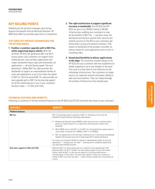 Uncovering opportunities

Support services

Global Services

Materials/classification/training

Sales Tools

Benefits

Platform features
802.11ac

Qualifying Questions

Features

Features/Benefits

Following is a summary of the key technical features for the AP 8232 and AP 2222 and what they mean to your customers.

Key Selling Points

Technical features and benefits

Configurations/Accessories

3.	 Unmatched flexibility to deliver applications
at the edge: The innovative modular design of the
AP 8232 lets your customers add new capabilities by
simply snapping on up to two modules to the base.
The result is a new level of cost efficiency for the
technology infrastructure. Your customers no longer
need to run separate network and power cabling to
add new functionalities. They can simply leverage
the wireless infrastructure they already have.

BUSINESS PROPOSITION

1.	 Enables a seamless upgrade path to 802.11ac,
while supporting legacy clients: With the
AP 8232/ AP 8222 5th generation 802.11ac Wi-Fi
access points, your customers can support more
mobile devices, more wireless applications and
today’s bandwidth heavy video and multimedia rich
applications — all with blazing speed. The next
generation 1.3Gbps 802.11ac radio provides the
bandwidth to support an unprecedented number of
users and applications at up to four times the speed
of 802.11n. And the second 802.11n radio provides an
easy upgrade path to 802.11ac by ensuring support
for all the mobile devices in use in your customer’s
business today — 2.4 GHz and 5 GHz.

Target Market/Applications

Top three key product advantages for
the AP 8200 Series

Market Opportunity

Following are the top three messages, plus the key
features and benefits that set Motorola Solutions’ AP
8200 Series 802.11ac portfolio apart from its competitors.

2.	 The right architecture to support significant
increase in bandwidth: The AP 8222 and AP
8232 are part of our WiNG 5 family of WLAN
infrastructure, enabling your customers to reap
all the benefits of 802.11ac — and then some. Our
distributed architecture extends QoS, security and
mobility services to the APs so your customers get
better direct routing and network resilience. That
means no bottleneck at the wireless controller, no
latency issues for voice applications and no jitter in
streaming video.

Product overview/Benefits

Key selling points

Executive Summary

partner brief
AP 8222/AP 8232

802.11ac technology builds on advances of 802.11n, offering up to four times the
bandwidth through additional technology advancements:
•	 Multiple-Input Multiple-Output (MIMO) enables data to be sent in multiple streams
(known as “spatial streams”) to a single device simultaneously to better utilize
bandwidth.
•	 While MIMO exists in both 802.11n and 802.11ac, the bandwidth per spatial stream is
nearly tripled, increasing from 150Mbps in 802.11n to 433Mbps.
•	 802.11ac operates only in the 5 GHz band, interference from 2.4 GHz devices like Bluetooth
headsets and microwave ovens will no longer impact Wi-Fi network performance
As a result, your customer’s WLAN can support an unprecedented number of users and
applications — including voice and video — allowing them to confidently deploy Bring
Your Own Device (BYOD) initiatives.

Dual radio: supports 2.4 GHz and 5 GHz

PAGE 7

Motorola’s 802.11ac access points give your customers an easy upgrade path to 5th
generation 802.11ac Wi-Fi. The 802.11ac radio enables support for new 5 GHz mobile
devices, while the 802.11n radio ensures support for all existing mobile devices —
including legacy 2.4 GHz clients. The radios work together to allow your customers to
migrate to 802.11ac at their own pace — without having to replace their client devices all
at once.

 
