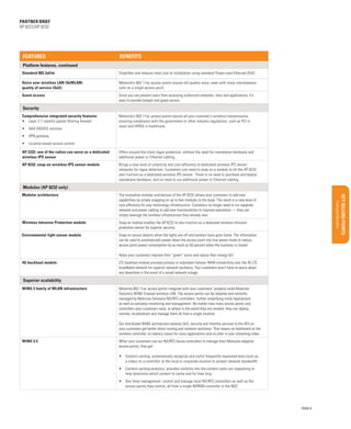 Product overview/Benefits

Target Market/Applications
Configurations/Accessories

BUSINESS PROPOSITION

Features/Benefits

Key Selling Points

Uncovering opportunities

Qualifying Questions

Support services

Global Services

Materials/classification/training

Sales Tools

Benefits

Market Opportunity

Features

Executive Summary

partner brief
AP 8222/AP 8232

Platform features, continued
Standard 802.3af/at

Simplifies and reduces total cost of installation using standard Power-over-Ethernet (PoE)

Voice over wireless LAN (VoWLAN)
quality of service (QoS)

Motorola’s 802.11ac access points ensure toll-quality voice, even with many simultaneous
calls on a single access point.

Guest access

Since you can prevent users from accessing authorized networks, sites and applications, it’s
easy to provide hotspot and guest access.

Security
Comprehensive integrated security features:
•	 Layer 2-7 stateful packet filtering firewall
•	 AAA RADIUS services

Motorola’s 802.11ac access points secure all your customer’s wireless transmissions,
ensuring compliance with the government or other industry regulations, such as PCI in
retail and HIPAA in healthcare.

•	 VPN gateway
•	 Location-based access control
AP 2222: one of the radios can serve as a dedicated
wireless IPS sensor

Offers around-the-clock rogue protection, without the need for standalone hardware and
additional power or Ethernet cabling.

AP 8232: snap-on wireless IPS sensor module

Brings a new level of simplicity and cost-efficiency to dedicated wireless IPS sensor
networks for rogue detection. Customers just need to snap on a module to let the AP 8232
also function as a dedicated wireless IPS sensor. There is no need to purchase and deploy
standalone hardware, and no need to run additional power or Ethernet cabling.

Modules (AP 8232 only)
Modular architecture

The innovative modular architecture of the AP 8232 allows your customers to add new
capabilities by simply snapping on up to two modules to the base. The result is a new level of
cost-efficiency for your technology infrastructure. Customers no longer need to run separate
network and power cabling to add new functionalities to improve operations — they can
simply leverage the wireless infrastructure they already own.

Wireless Intrusion Protection module

Snap-on module enables the AP 8232 to also function as a dedicated wireless intrusion
protection sensor for superior security.

Environmental light sensor module

Snap-on sensor detects when the lights are off and workers have gone home. The information
can be used to automatically power down the access point into low power mode to reduce
access point power consumption by as much as 50 percent when the business is closed.
Helps your customers improve their “green” score and reduce their energy bill.

4G backhaul module

LTE backhaul module provides primary or redundant failover WAN connectivity over the 4G LTE
broadband network for superior network resiliency. Your customers won’t have to worry about
any downtime in the event of a wired network outage.

Superior scalability
WiNG 5 family of WLAN infrastructure

Motorola 802.11ac access points integrate with your customers’ property-wide Motorola
Solutions WiNG 5-based wireless LAN. The access points can be adopted and centrally
managed by Motorola Solutions NX/RFS controllers, further simplifying initial deployment
as well as everyday monitoring and management. No matter how many access points and
controllers your customers need, or where in the world they are located, they can deploy,
monitor, troubleshoot and manage them all from a single location.
Our distributed WiNG architecture extends QoS, security and mobility services to the APs so
your customers get better direct routing and network resilience. That means no bottleneck at the
wireless controller, no latency issues for voice applications and no jitter in your streaming video.

WiNG 5.5

When your customers use our NX/RFS Series controllers to manage their Motorola adaptive
access points, they get:
•	 Content caching: automatically recognize and cache frequently requested data (such as
a video) on a controller at the local or corporate location to protect network bandwidth
•	 Content caching analytics: provides visibility into the content users are requesting to
help determine which content to cache and for how long
•	 One View management: control and manage local NX/RFS controllers as well as the
access points they control, all from a single NX9500 controller in the NOC

PAGE 8

 