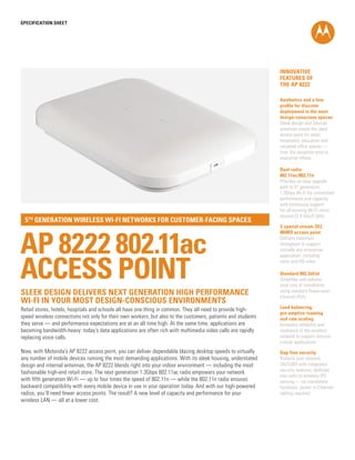SPECification SHEET

INNOVATIVE
FEATURES OF
THE AP 8222
Aesthetics and a low
profile for discrete
deployment in the most
design-conscious spaces
Sleek design and internal
antennas create the ideal
access point for retail,
hospitality, education and
carpeted office spaces —
from the reception area to
executive offices

5th generation wireless Wi-Fi networks for customer-facing spaces

AP 8222 802.11ac
ACCESS POINT
Sleek design delivers next generation high performance
wi-fi in your most design-conscious environments

Dual radio
802.11ac/802.11n
Provides an easy upgrade
path to 5th generation
1.3Gbps Wi-Fi for unmatched
performance and capacity,
with continuing support
for all existing Wi-Fi client
devices (2.4 GHz/5 GHz)
3-spatial stream 3X3
MIMO access point
Delivers maximum
throughput to support
virtually any enterprise
application, including
voice and HD video
Standard 802.3af/at
Simplifies and reduces
total cost of installation
using standard Power-overEthernet (PoE)

Retail stores, hotels, hospitals and schools all have one thing in common. They all need to provide highspeed wireless connections not only for their own workers, but also to the customers, patients and students
they serve — and performance expectations are at an all time high. At the same time, applications are
becoming bandwidth-heavy: today’s data applications are often rich with multimedia video calls are rapidly
replacing voice calls.

Load balancing,
pre-emptive roaming
and rate scaling
Increases reliability and
resilience of the wireless
network to support mission
critical applications

Now, with Motorola’s AP 8222 access point, you can deliver dependable blazing desktop speeds to virtually
any number of mobile devices running the most demanding applications. With its sleek housing, understated
design and internal antennas, the AP 8222 blends right into your indoor environment — including the most
fashionable high-end retail store. The next generation 1.3Gbps 802.11ac radio empowers your network
with fifth generation Wi-Fi — up to four times the speed of 802.11n — while the 802.11n radio ensures
backward compatibility with every mobile device in use in your operation today. And with our high-powered
radios, you’ll need fewer access points. The result? A new level of capacity and performance for your
wireless LAN — all at a lower cost.

Gap-free security
Protects your network
24x7x365 with integrated
security features; dedicate
one radio to wireless IPS
sensing — no standalone
hardware, power or Ethernet
cabling required

 