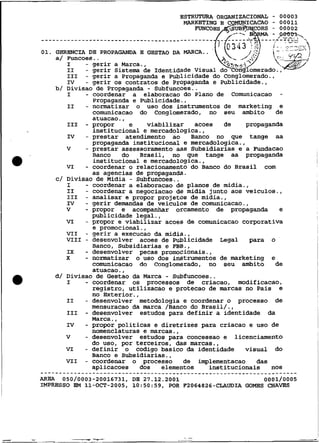 GKRBNCIA DE PROPAGANDA E GESTAO DA   MÃRCA..
       a/ nuicoes. .
          I    - gerir a Marca.,
          111  - gerir a Propaganda e Publicidade do Conglomerado.,
          Iv   - gerir os contratos de Propaganda e Publicidade.,
       b/ Divisao de Propaganda - Subfuncoes..
          I    - coordenar a elaboracao do Plano de Comunicacao -
                 Propaganda e Publicidade.,
          I1   - nomatizar o uso dos instrumentos de marketing e
                 comunicacao do Conglomerado, no seu ambito         de
                 atuacao.,
          111 - propor      e   viabilizar acoes de         propaganda
                 institucional e mercadologica.,
          IV   - prestar atendimento ao Banco no que tange aa
                 propaganda institucional e mercadologica.,
          V    - prestar assessoramento aas Subsidiarias e a Fundacao
                 Banco    do Brasil, no que tange aa propaganda
                 institucional e rnercadologica.,
          VI   - coordenar o relacionamento do Banco do Brasil com
                 as agencias de propaganda.
       C/ Divisa0 de Midia - Subfuncoes..
          I    - coordenar a elaboracao de planos de midia.,
          I1   - coordenar a negociacao de midia junto aos veiculos.,
          111 - analisar e propor projetos de midia.,
          IV   - gerir demandas de veiculos de comunicacao.,
          v    - propor e acompanhar orcamento de propaganda e
                 publicidade legal.,
          VI   - propor e viabilizar acoee de comunicacao corporativa
                 e promocional.,
          VI1 - gerir a execucao da midia.,
          VI11 - desenvolver acoes de Publicidade Legal      para o
                 Banco, Subsidiarias e FBB.,
          I X  - desenvolver pecas promocionais.,
          x    - normatizar o uso dos instrumentos de marketing e
                 comunicacao do Conglomerado, no seu ambito de
                        .
                 atuacao ,
       d/ Divisao de Gestao da Marca - Subfuncoes..
          I    - coordenar os processos de criacao, modificacao,
                 registro, utilizacao e protecao de marcas no Pais e
                 no Exterior.,
          11   - desenvolver metodologia e coordenar o processo de
                 mensuracao da marca /Banco do Brasil/.,
          111 - desenvolver estudos para definir a identidade da
                 Marca. ,
          IV   - propor politicas e diretrizes para criacao e uso de
                 nomenclaturas e marcas.,
          V    - desenvolver estudos para concessao e licenciamento
                 do USO, por terceiros, das marcas.,
          VI   - definir o codigo basico da identidade visual do
                 Banco e Subsidiarias.,
          VI1 - coordenar o processo      de implementacao das
                 aplicacoes dos     elementos     institucionais nos
......................................................................
AREA  050/0003-20016731,DB 27.12.2001                       0001/0005
IMPRESSO EM 11-OCT-2005,10:50:59, POR F2064826-CLAUDIA GOMES CHAVES
 