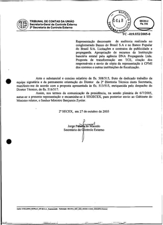 TRIBUNAL DE CONTAS DA UNIA0
         Secretaria-Geral de Controle Externo
         2 Secretaria de Controle Externo
          .




                                           Representação decorrente de auditoria realizada no
                                           conglomerado Banco do Brasil S.A e no Banco Popular
                                           do Brasil S/A. Licitaç3es e contratos de publicidade e
                                           propaganda. Apropriação de recursos da Instituição
                                           bancária estatal pela agência DNA Propaganda Ltda.
                                           Proposta de transformação em TCE, citação dos
                                           responsáveis e envio de d p i a da representação a CPMI
                                           dos correios e outras instituições de fiscalização.


               Ante o substancial e conciso relatório de fls. 5081515, üuto de dedicado trabalho da
equipe signatária e da permanente orientação do Diretor da 2" Diretoria Técnica desta Secretaria,
manifesto-me de acordo com a proposta apresentada is 8s. 513151.5, enriquecida pelo despacho do
Diretor Técnico, de fls. 5 16/517.
               Assim, nos termos da comunicação da presidência, na sessão plenária de 6/7/2005,
autue-se a presente representação e encaminhe-se a SEGECEX, para posterior envio ao Gabinete do
Ministro relator, o Senhor Ministro Benjamin Zynler.


                               2" SECEX, em 27 de outubro de 2005
 