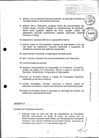 8. assinar, com os demais diretores presentes, as atas das reuniões do
              Conselho Diretor e da Diretoria Executiva;

          9. assinar, com o Tesoureiro, qualquer ordem de movimentação dos
             fundos sociais, inclusive cheques ou levantamentos de
             assim como qualquer espécie de título,
             pagamento, previsão orçamentaria, balanço,
             financeiro e recibo;

          10. despachar a correspondência e o expediente interno;
                                                                                                       I
          11. assinar todas as comunicações dirigidas as autoridades e as que
              não sejam de expediente, inclusive memoriais e sugestões de
              medidas de interesse das Agências associadas;


I         12. superintender e fiscalizar a organização da sede social;


I         13. abrir, rubricar e encerrar os livros da Secretaria e da Tesouraria;


I         14. a administração de pessoal;                                                              I
                                                                                                       I

          15. designar representantes da Associação em Entidades, Conselhos,
              órgãos de Defesa do Consumidor. Éticos e legais e também em
              Reuniões, Conferencias, Congressos e Fest~vidades;
                                                                                                .
                                                                                                 r>
                                                                                                0
                                                                                                O
                                                                                                C4
                                                                                                r-
          16. propor ao Conselho Diretor a criação de Comissões Especiais,                      z
              nomeando um de seus membros;                                                      -
                                                                                                "-~
                                                                                                  I

                                                                                                :
                                                                                                :
          17. contrair obrigações, transigir, renunciar a direitos, dispor do
              patrimônio ou onera-lo, sempre ad referendum da Assembléia Geral;
                                                                                                -
                                                                                                :L
                                                                                                 h7

                                                                                                r'.l

                                                                                                 ri
                                                                                                 D
          18. propor ao Conselho Diretor a aquisição ou alienação de imóveis, ad                4
                                                                                                 tA
                                                                                                 O

              referendum da Assembléia Geral.                                                    O
                                                                                                 L
                                                                                                L 1




    ARTIGO 27- - - . -- -
    . ---          .        --



I   Compete ao Presidente Executivo:

          1. Executar todos os atos que são da competência do Presidente
             Nacional relacionados no Artigo 26 supra. de acordo com as                                    I
             determinações expressas deste ultimo. por declaraçáo do Presidente
             nacional e dos demais membros do Conselho Diretor. excluidos os                I
                                                                                            !              i


                                                                                        i,,.
                                                                                                           I
             constantes dos incisos 1 e 17 do mesmoartigo 26.

                                                                                    /   1
 