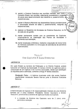 - -
                                                                                  -
          6. assistir a Diretoria Executiva nas reuniões mensais, bem como
             Conselho Diretor nas reuniões, elaborando previamente a
             de pauta para desenvolvimento dos trabalhos e,
             respectivas atas;

          7. assistir à Diretoria Nacional nas Assembléias
             a convocação através de edita1 e,
             respectivas atas;

          8. elaborar os Relatórios de Atividades da Diretoria Executiva, no fim
             de cada ano de gestão;

          9. manter permanente contato com os presidentes de Capitulos,
             incentivando-os na elaboração dos Planos de Atividades e
             facilitando sua realização;

          10. manter atualizada a biblioteca, mediante a aquisição de novos livros
              de interesse publicitário e a renovação de assinaturas de periódicos
              especializados;




    Em cada Estado ou território da Federação e no Distrito Federal, poderá
                                                                                             .
                                                                                             C.
                                                                                             --
                                                                                             c*


a   funcionar um Capitulo da Associação. O numero mínimo de agências para a
    composição de um Capitulo e de 5 (cinco) associadas, desde que satisfaçam
                                                                                         m
                                                                                         -
                                                                                         -iO
                                                                                           r
                                                                                             I




    os requisitos para a admissão, conforme o Artigo 4 O destes estatutos.               C 4


                                                                                         -
                                                                                         b   -

          Pmigrcrfo Único - A Agência localizada onde não exista Capitulo
          regularmente constituído devera filiar-se junto a Diretoria Executiva
                                                                                         -
                                                                                         Q.
                                                                                             n
                                                                                             c>
                                                                                             L>

                                                                                             O
                                                                                             L


          Nacional.                                                                      .-.
                                                                                         r
                                                                                         ..
                                                                                         .
                                                                                         ,




    ARTIGO 37-----   ..-. .                                  .-   ~.. .
                                                                   . .


    A Administracão do Capitulo e de responsabilidade imediata de uma Diretoria
    formada por 3 (três) membros: Presidente. Diretor Secretario e Diretor           ,
    Tesoureiro. pertencentes a diretoria de agencias filiadas ao Capitulo.

          1. o mandato da Diretoria dos Capitulos será de L (dois) anos.
             permitida a reeleição:
                                                                       ,/
 