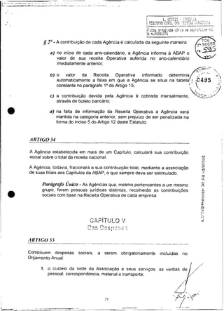 !, szG;mxa 1<i?;L.>?,.
                                                                           . ,>T.,...
                                                                             ,
                                                                                   <;r
                                                                                   +,
                                                                                         .-
                                                                                               :{<!
                                                                                                i;;<
                                                                                                          .
                                                                                              . .:,?;:r! . . - ..
                                                                                                   ..            .
                                                                                                                :h
                                                                                                                 .
                                                                                                                .,;:ji,;>7.:;;
                                                                                    ---
                                                               ,____________-_.______
                                                                               .
                                                               g ? i j ~qrquit;&
                                                                         s~          >:<?l: 3 ~l<:::i:>? 5.::.
                                                                                             3
                                                               13   n.cc;gsifl;

            8 2 O - A contribuição de cada Agência é calculada da seguinte maneira:
               a ) no inicio de cada ano-calendário, a Agência informa a ABAP o
                    valor de sua receita O~erativa auferida no ano-calendário
                    imediatamente anterior:

               b) o     valor da      Receita Operativa    informado determina
                    automaticamente a faixa em que a Agência se situa na
                                                                                                                                                     .., >,
                                                                                                                                                      .
                    constante no parágrafo 1 do Artigo 15;
                                                                                                           ,,i. -,.
                                                                                                                  >  I.   .
                                                                                                                               ,.

                                                                                                                              ..*
                                                                                                                                    ,   .. / :". '
                                                                                                                                         E/''
               c ) a contribuição devida pela Agência é cobrada mensalmente,                                              c+-N


                    através de boleto bancário;

               d ) na falta de informação da Receita Operativa a Agência será
                    mantida na categoria anterior, sem prejuízo de ser penalizada na
                    forma do inciso 5 do Artigo 12 deste Estatuto.



     ARTIGO 54                                                           -

     A Agência estabelecida em mais de um Capítulo, calculará sua contribuição
     social sobre o total da receita nacional.
                                                                                                                              .
                                                                                                                              P7
                                                                                                                              r=,
                                                                                                                              O

                                                                                                                              -
                                                                                                                              ri

     A Agência, todavia, fracionará a sua contribuição total, mediante a associação
     de suas filiais aos Capítulos da ABAP, o que sempre deve ser estimulado.
                                                                                                                              .
                                                                                                                              -
                                                                                                                              s
                                                                                                                              r,
                                                                                                                               a
                                                                                                                              5
                                                                                                                              '
                                                                                                                              Lr
                                                                                                                              Li
                                                                                                                               i
            Pnragrnfo Úrrico - A s Agências que, mesmo pertencentes a um mesmo                                                rr

                                                                                                                              -
                                                                                                                              C*

            grupo, forem pessoas jurídicas distintas, recolherão as contribuições                                             o
                                                                                                                              I

            sociais com base na Receita Operativa de cada empresa.                                                            O
                                                                                                                              o>
                                                                                                                              C'
                                                                                                                              42
                                                                                                                              o




     /I R TIGO---
               55                  ..                                  ...-.--.-
                                                                        -.~.-a..                    -

     Constituem despesas       sociais,   a serem obrigatoriamente           incluidas no
     Orçamento Anual:

            1. o custeio da sede da AssociaçSo e seus serviços. as verbas de                                    /
               pessoal. correspondencia. material e transporte;




I
L
'-      -                -                          -                                     -/- -
 