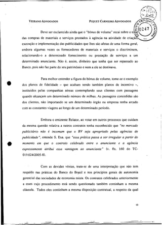 VEIRANOADVOGADOS                                  CARNEIRO
                                                     PIQUET      ADVOGADOS


                 Deve ser esclarecido ainda que o "bônus de volume" recai sobre o
    das compras de materiais e serviços prestados à agência na atividade de
    execuçào e implementação das publicidades que Ihes são afetas de uma forma geral,
    embora algumas vezes os fornecedores de materiais e serviços o discriminem,
    relacionando-o a determinado fornecimento ou prestação de serviços a um
    determinado anunciante. Não é, assim, dinheiro que tenha que ser repassado ao
    Banco, pois não faz parte do seu patrimônio e nem a ele se destinava.


                 Para melhor entender a figura do bônus de volume, tome-se o exemplo
a   dos planos de fidelidade   -   que acabam sendo também planos de incentivo -,
    instituídos pelas companhias aéreas contemplando seus clientes com passagens
    quando alcançam um determinado número de milhas. As passagens concedidas são
    dos clientes, não importando se um determinado órgão ou empresa tenha arcado
    com as constantes viagens ao longo de um determinado período.


                 Embora o eminente Relator, ao votar em outros processos que cuidam
    da mesma questão relativa a outros contratos tenha reconhecido que "no mercado
    publicitário não é incomum que o BV seja apropriado pelas agências de


*
    publicidade ", entende S. Exa. que "essa prática passa a ser irregular a partir do
    momento em que o contrato celebrado entre o anunciante e a agência
    expressamente atribui essa vantagem ao anunciante" (v. fls. 160 do TC-
    019.024/2005-8).


                 Com as devidas vênias, trata-se de uma interpretação que nào tem
    respaldo nas práticas do Banco do Brasil e nos princípios gerais de autonomia
    gerencial das sociedades de economia mista. Os contratos celebrados anteriormente
    a esses cujo procedimento está sendo questionado também continham a mesma
    cláusula. Todos eles continham a mesma disposição contratual, a respeito da qual
 